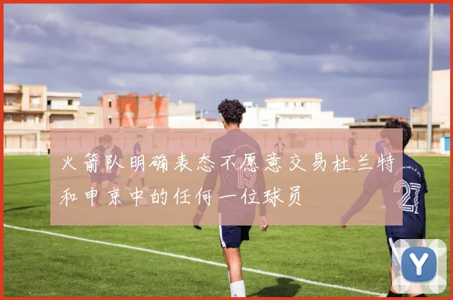 火箭队明确表态不愿意交易杜兰特和申京中的任何一位球员