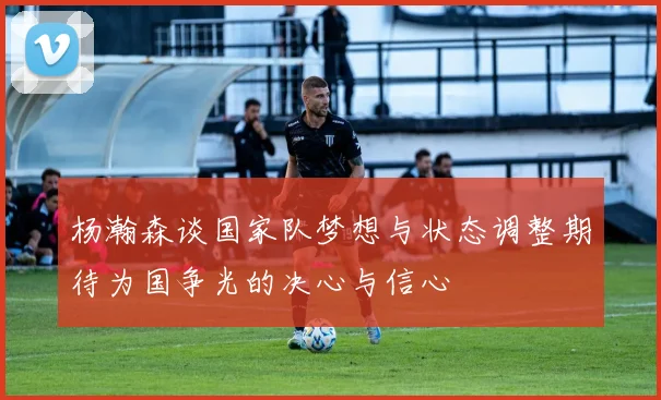 杨瀚森谈国家队梦想与状态调整期待为国争光的决心与信心