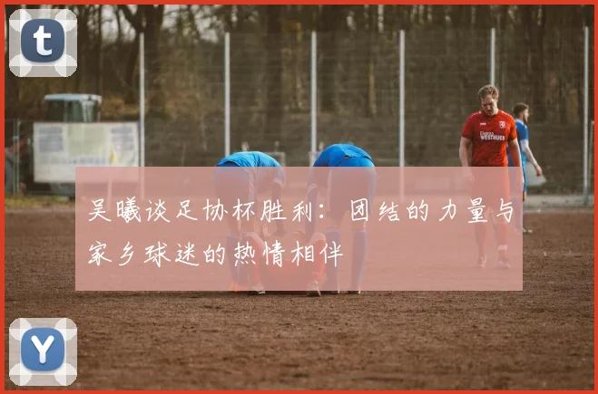 吴曦谈足协杯胜利：团结的力量与家乡球迷的热情相伴