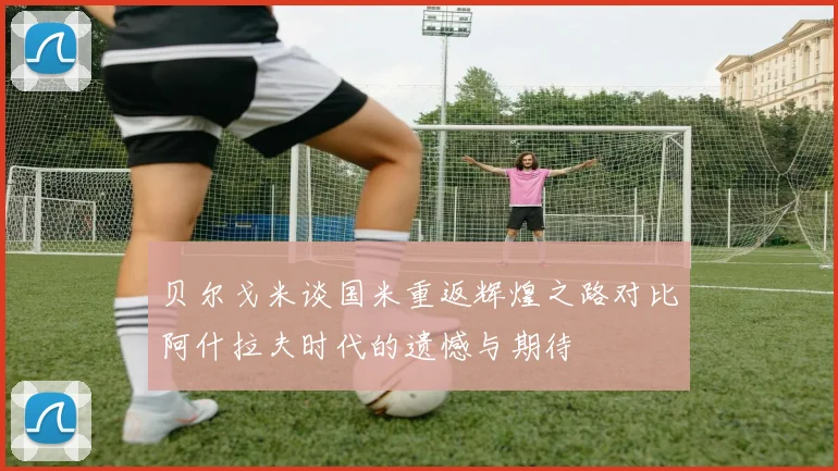 贝尔戈米谈国米重返辉煌之路对比阿什拉夫时代的遗憾与期待