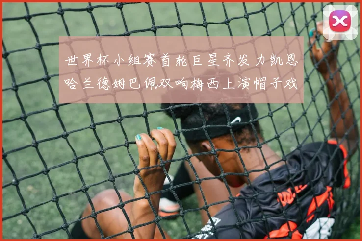 世界杯小组赛首轮巨星齐发力凯恩哈兰德姆巴佩双响梅西上演帽子戏法