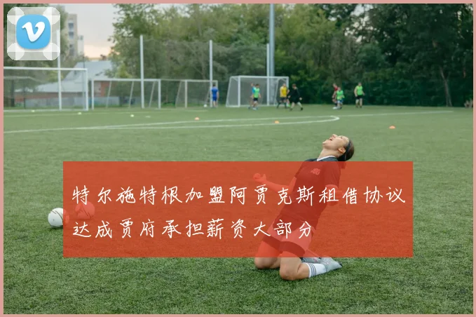 特尔施特根加盟阿贾克斯租借协议达成贾府承担薪资大部分