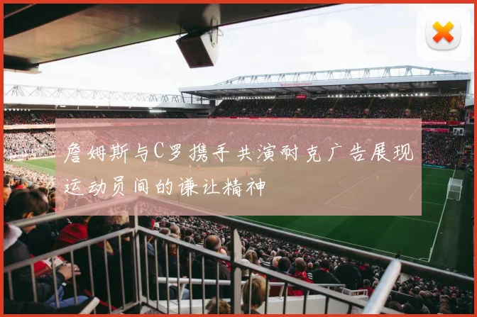 詹姆斯与C罗携手共演耐克广告展现运动员间的谦让精神