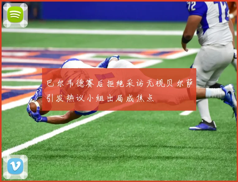 巴尔韦德赛后拒绝采访无视贝尔萨引发热议小组出局成焦点