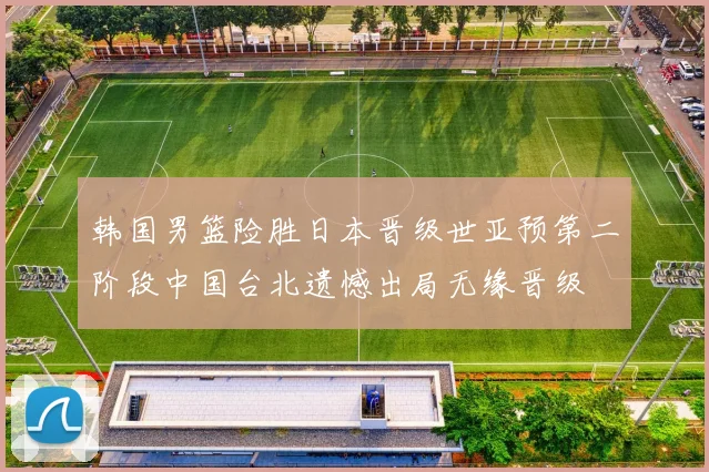 韩国男篮险胜日本晋级世亚预第二阶段中国台北遗憾出局无缘晋级