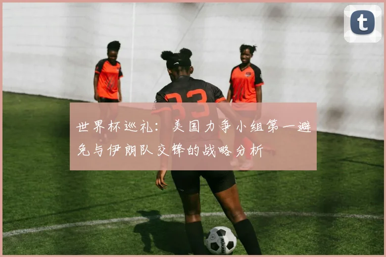 世界杯巡礼：美国力争小组第一避免与伊朗队交锋的战略分析
