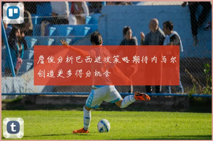 詹俊分析巴西进攻策略期待内马尔创造更多得分机会