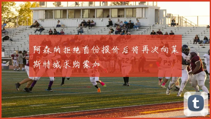 阿森纳拒绝首份报价后将再次向莱斯特城求购蒙加